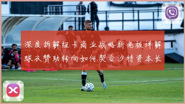 深度拆解纽卡商业战略新老板详解球衣赞助转向如何契合沙特资本长期愿景